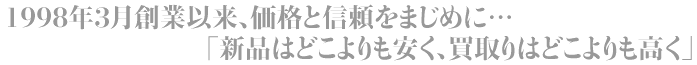 1998年3月創業以来、価格と信頼をまじめに…
「新品はどこよりも安く、買取りはどこよりも高く」 1998年3月創業以来、価格と信頼をまじめに… 「新品はどこよりも安く、買取りはどこよりも高く」